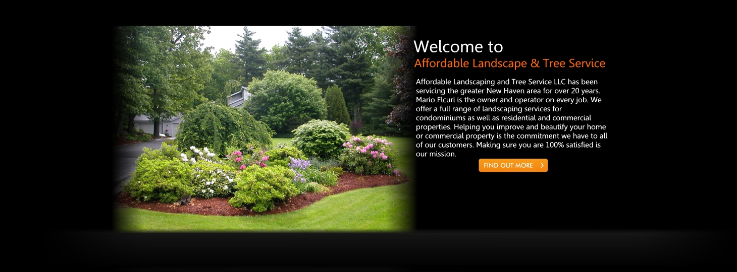 Affordable Landscaping and Tree Service LLC has been
servicing the greater New Haven area for over 20 years.
Mario Elcuri is the owner and operator on every job. We
offer a full range of landscaping services for
condominiums as well as residential and commercial
properties. Helping you improve and beautify your home
or commercial property is the commitment we have to all
of our customers. Making sure you are 100% satisfied is
our mission.